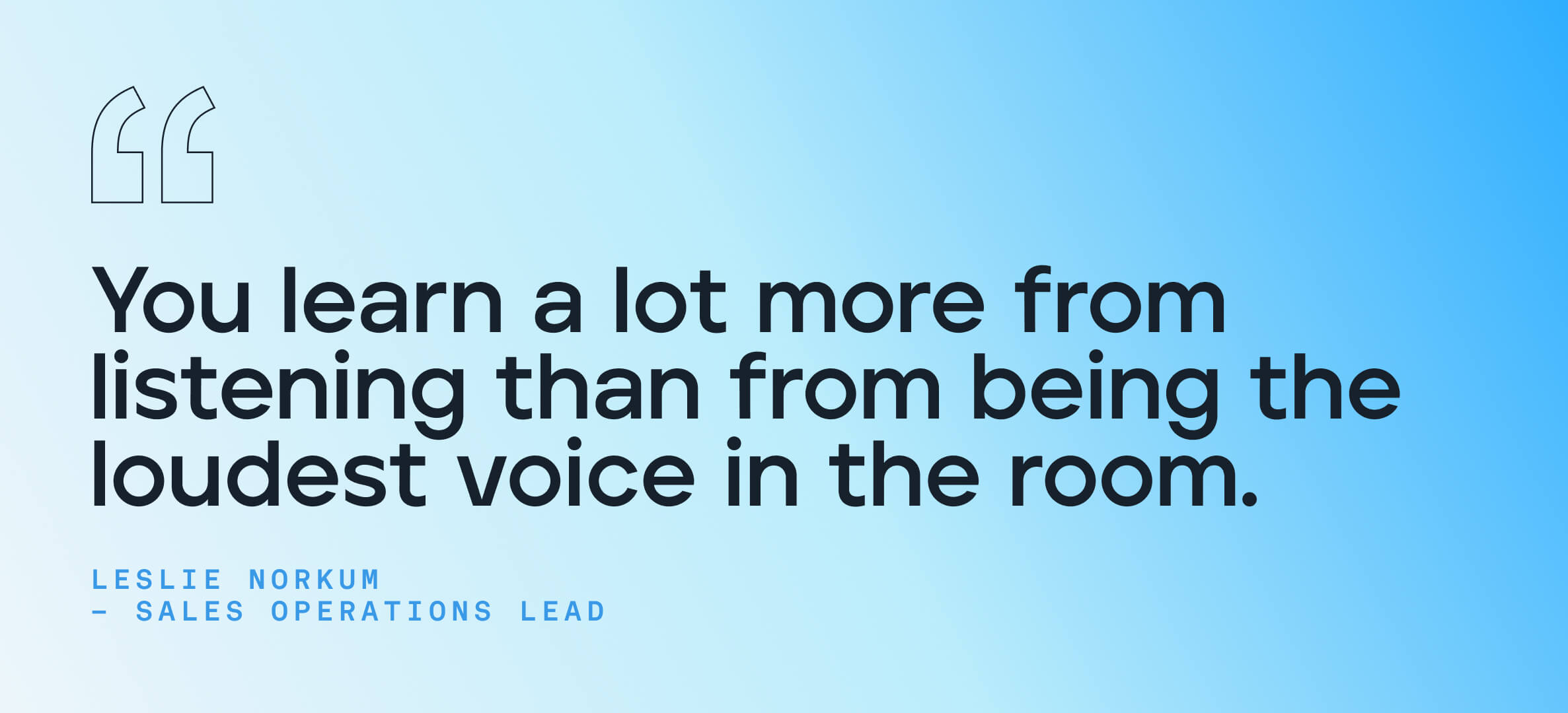 You learn a lot more from listening than from being the loudest voice in the room.