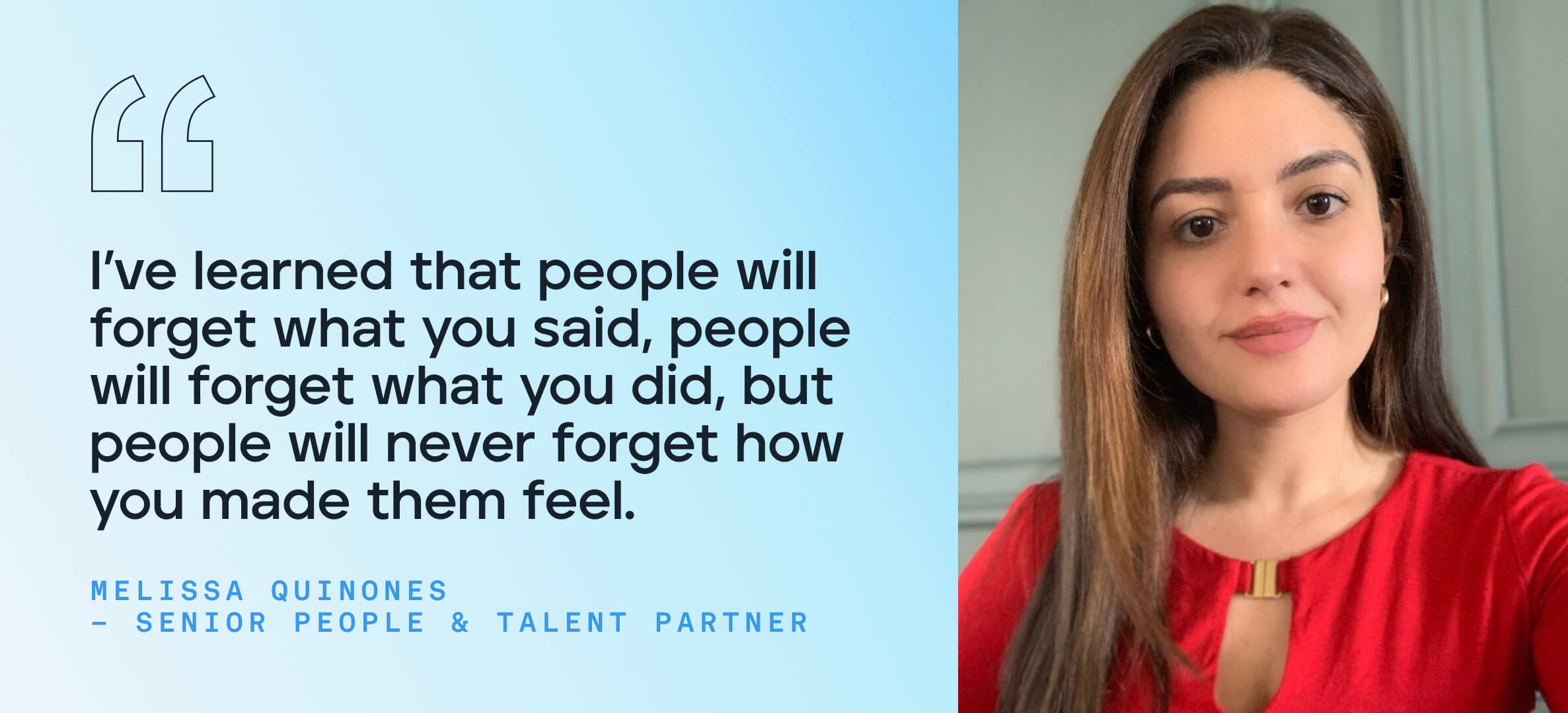 I’ve learned that people will forget what you said, people will forget what you did, but people will never forget how you made them feel.